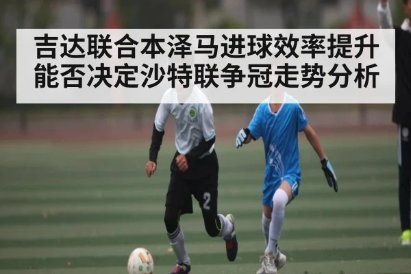 吉达联合本泽马进球效率提升能否决定沙特联争冠走势分析