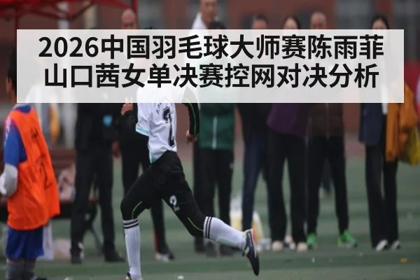 2026中国羽毛球大师赛陈雨菲山口茜女单决赛控网对决分析