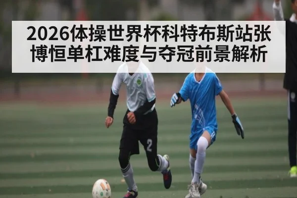 2026体操世界杯科特布斯站张博恒单杠难度与夺冠前景解析